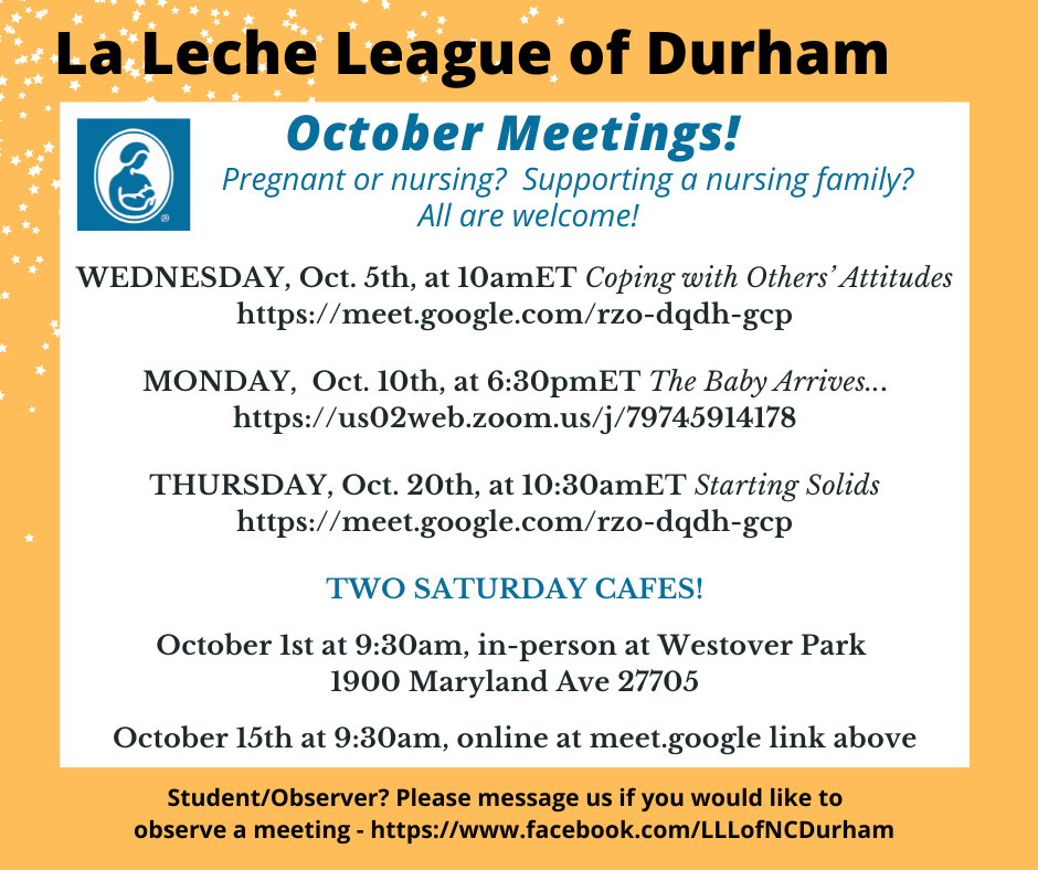 La leche League of Durham logo and text: October meetings! Pregnant or nursing? Supporting a nursing family? All are welcome! Wednesday, Oct. 5th, at 10amET, Coping with Others’ Attitudes, https://meet.google.com/rzo-dqdh-gcp; Monday, Oct. 10th, at 6:30omET, The Baby Arrives…, https://us02web.zoom.us/j/79745914178. Two Saturday cafes! October 1st at 9:30am, in-person at Westover Park, 1900 Maryland Ave 27705; October 15th at 9:30am, online at meet.google link above. Student/Observer? Please message us if you would like to attend a meeting – https://www.facebook.com/LLLofNCDurham 